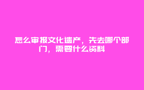 怎么审报文化遗产，先去哪个部门，需要什么资料