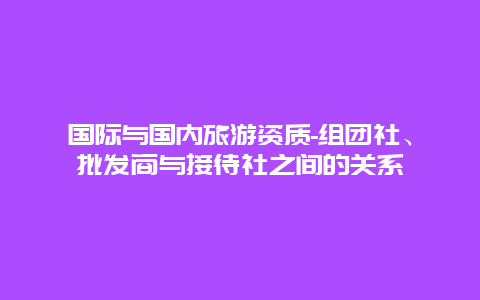 国际与国内旅游资质-组团社、批发商与接待社之间的关系