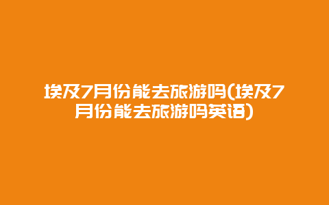 埃及7月份能去旅游吗(埃及7月份能去旅游吗英语)