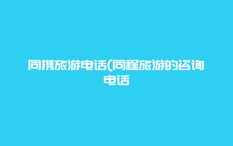 同携旅游电话(同程旅游的咨询电话