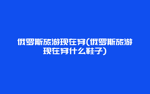 俄罗斯旅游现在穿(俄罗斯旅游现在穿什么鞋子)