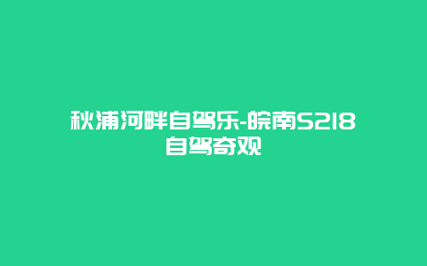 秋浦河畔自驾乐-皖南S218自驾奇观