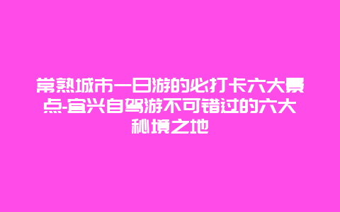 常熟城市一日游的必打卡六大景点-宜兴自驾游不可错过的六大秘境之地