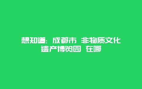 想知道: 成都市 非物质文化遗产博览园 在哪