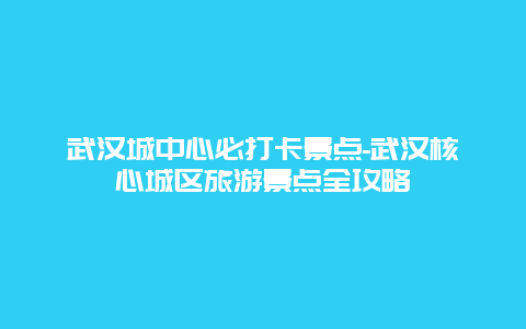 武汉城中心必打卡景点-武汉核心城区旅游景点全攻略