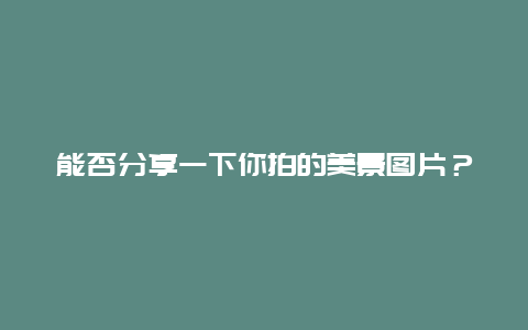 能否分享一下你拍的美景图片？