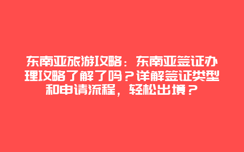 东南亚旅游攻略：东南亚签证办理攻略了解了吗？详解签证类型和申请流程，轻松出境？