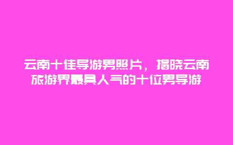 云南十佳导游男照片，揭晓云南旅游界最具人气的十位男导游