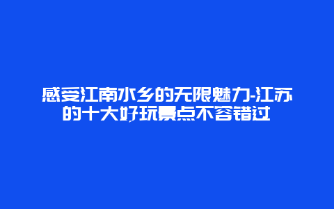 感受江南水乡的无限魅力-江苏的十大好玩景点不容错过