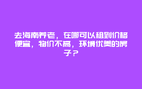 去海南养老，在哪可以租到价格便宜，物价不高，环境优美的房子？