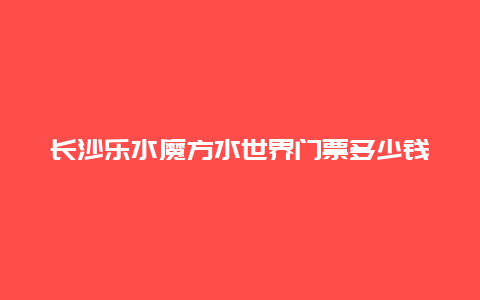 长沙乐水魔方水世界门票多少钱