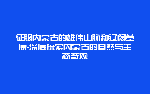 征服内蒙古的雄伟山脉和辽阔草原-深度探索内蒙古的自然与生态奇观