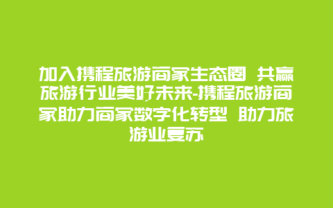 加入携程旅游商家生态圈 共赢旅游行业美好未来-携程旅游商家助力商家数字化转型 助力旅游业复苏