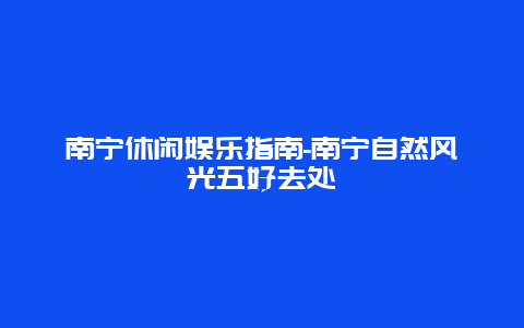 南宁休闲娱乐指南-南宁自然风光五好去处