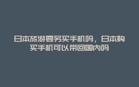 日本旅游要另买手机吗，日本购买手机可以带回国内吗