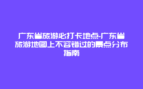 广东省旅游必打卡地点-广东省旅游地图上不容错过的景点分布指南