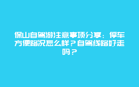 保山自驾游注意事项分享：停车方便路况怎么样？自驾线路好走吗？