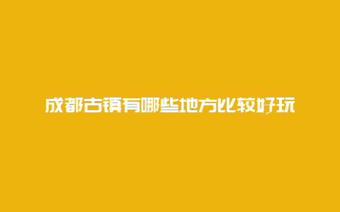 成都古镇有哪些地方比较好玩