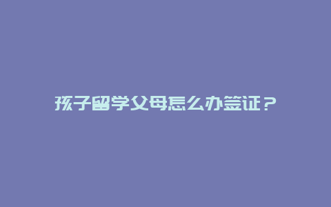 孩子留学父母怎么办签证？