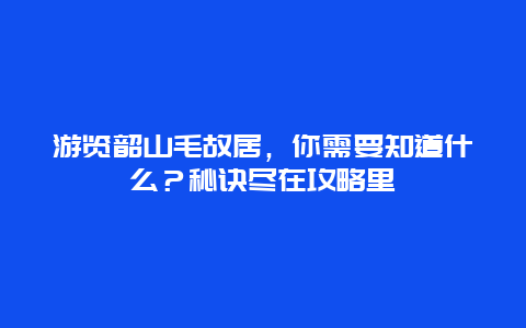 游览韶山毛故居，你需要知道什么？秘诀尽在攻略里