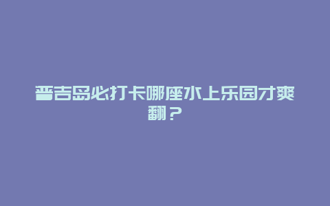 普吉岛必打卡哪座水上乐园才爽翻？