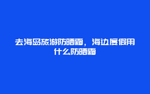 去海岛旅游防晒霜，海边度假用什么防晒霜