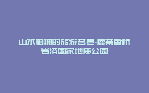 山水相拥的旅游名县-鹿寨香桥岩溶国家地质公园