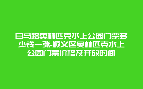 白马路奥林匹克水上公园门票多少钱一张-顺义区奥林匹克水上公园门票价格及开放时间