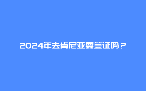 2024年去肯尼亚要签证吗？