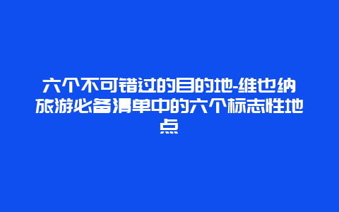 六个不可错过的目的地-维也纳旅游必备清单中的六个标志性地点