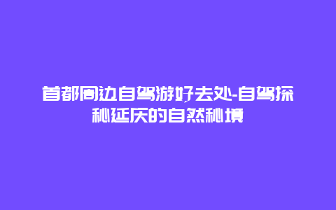 首都周边自驾游好去处-自驾探秘延庆的自然秘境