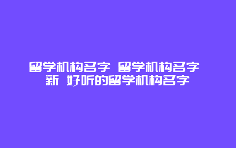 留学机构名字 留学机构名字 新 好听的留学机构名字