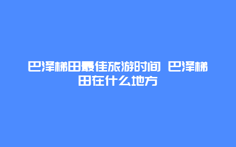 巴泽梯田最佳旅游时间 巴泽梯田在什么地方