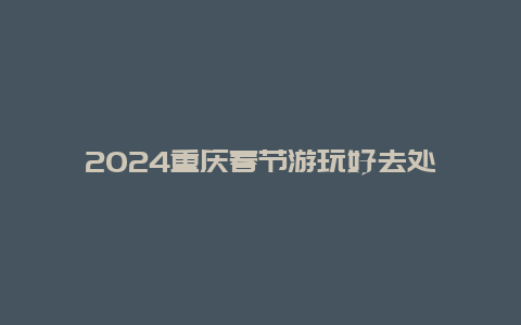 2024重庆春节游玩好去处