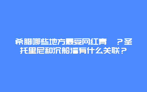 希腊哪些地方最受网红青睐？圣托里尼和沉船湾有什么关联？