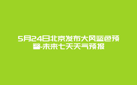 5月24日北京发布大风蓝色预警-未来七天天气预报