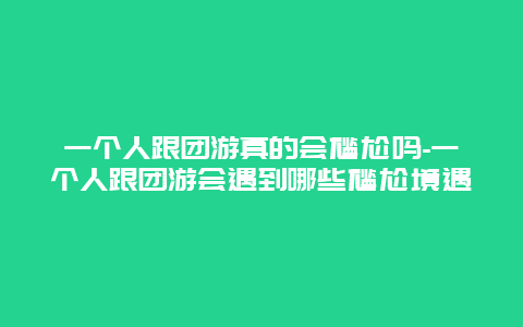 一个人跟团游真的会尴尬吗-一个人跟团游会遇到哪些尴尬境遇