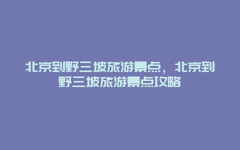 北京到野三坡旅游景点，北京到野三坡旅游景点攻略