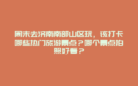 周末去济南南部山区玩，该打卡哪些热门旅游景点？哪个景点拍照好看？