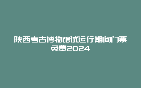 陕西考古博物馆试运行期间门票免费2024