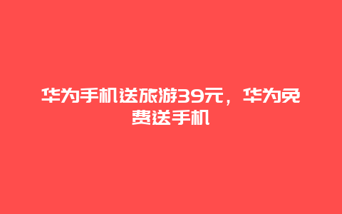 华为手机送旅游39元，华为免费送手机