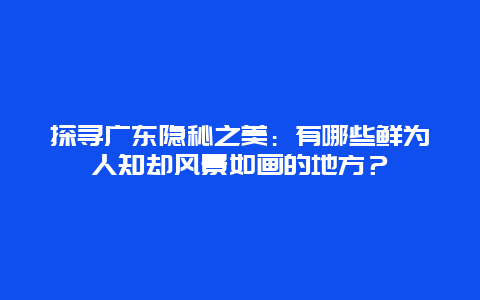 探寻广东隐秘之美：有哪些鲜为人知却风景如画的地方？