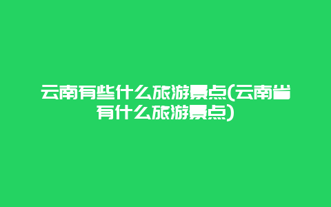 云南有些什么旅游景点(云南省有什么旅游景点)