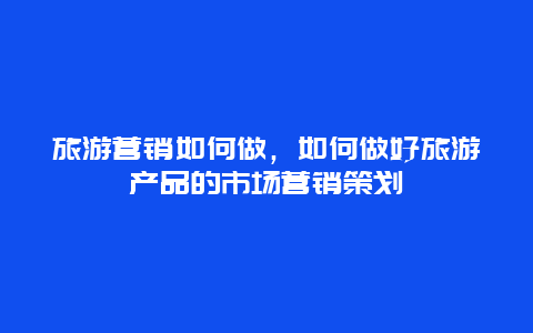 旅游营销如何做，如何做好旅游产品的市场营销策划