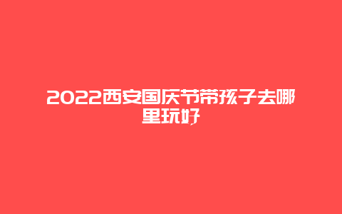 2022西安国庆节带孩子去哪里玩好