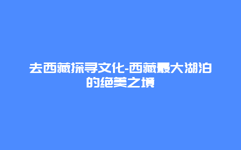 去西藏探寻文化-西藏最大湖泊的绝美之境