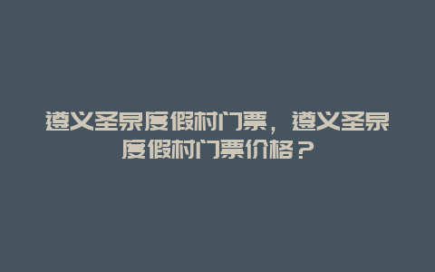 遵义圣泉度假村门票，遵义圣泉度假村门票价格？