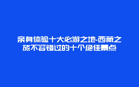 亲身体验十大必游之地-西藏之旅不容错过的十个绝佳景点