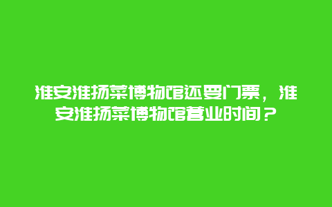 淮安淮扬菜博物馆还要门票，淮安淮扬菜博物馆营业时间？