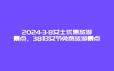 2024-3-8女士优惠旅游景点，38妇女节免费旅游景点